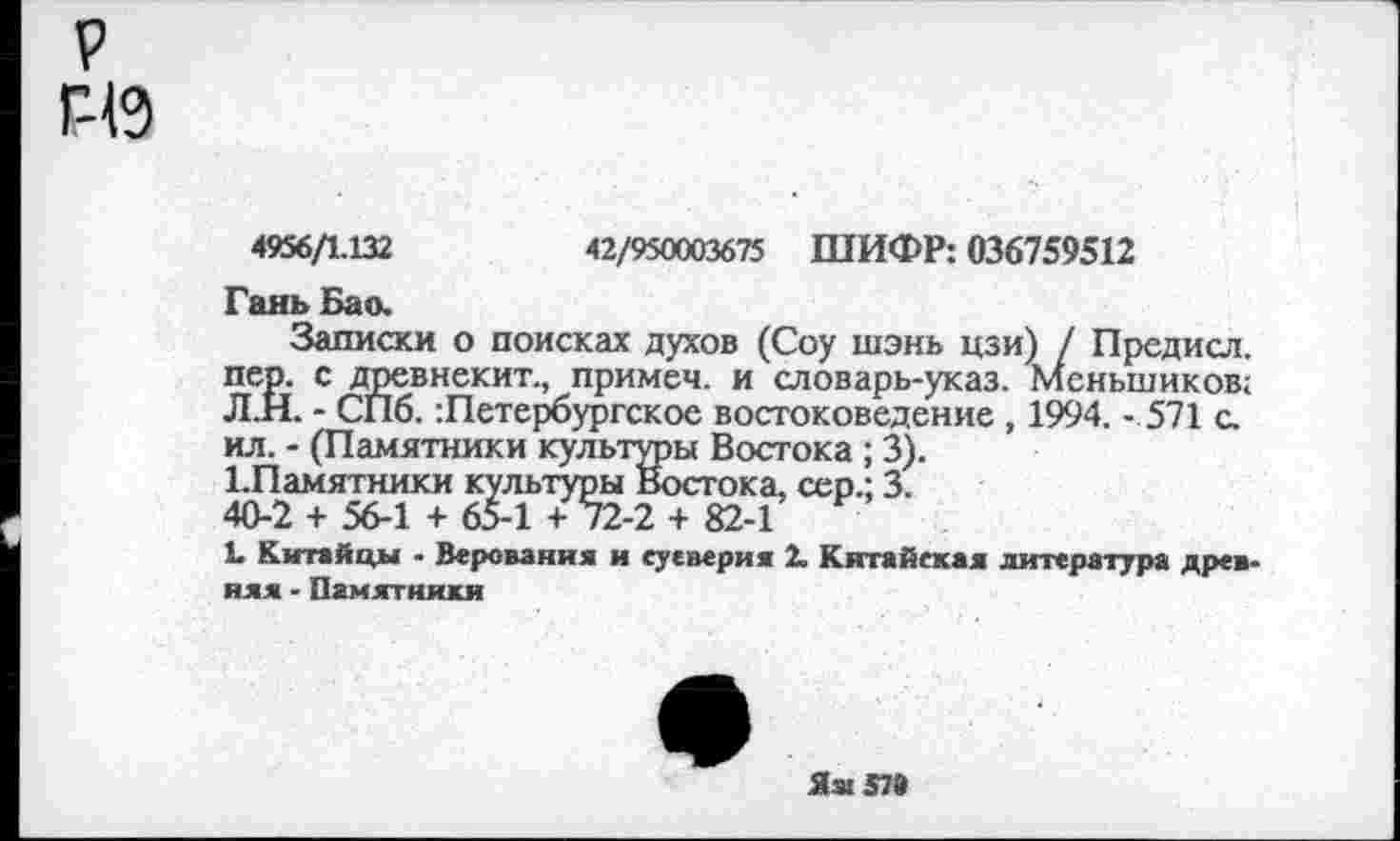 ﻿р Г-19
4956/1.132	42/950003675 ШИФР: 036759512
Гань Бао.
Записки о поисках духов (Соу шэнь цзи) / Предисл. пер. с древнекит., примеч. и словарь-указ. Меньшиков; Л.Н. - СПб. Петербургское востоковедение , 1994. - 571 с. ил. - (Памятники культуры Востока ; 3).
1.Памятники культуры Востока, сер.; 3.
40-2 + 56-1 + 65-1 + 72-2 + 82-1
L Китайцы - Верования и суеверия 2. Китайская литература древняя - Памятники
Яя 57»